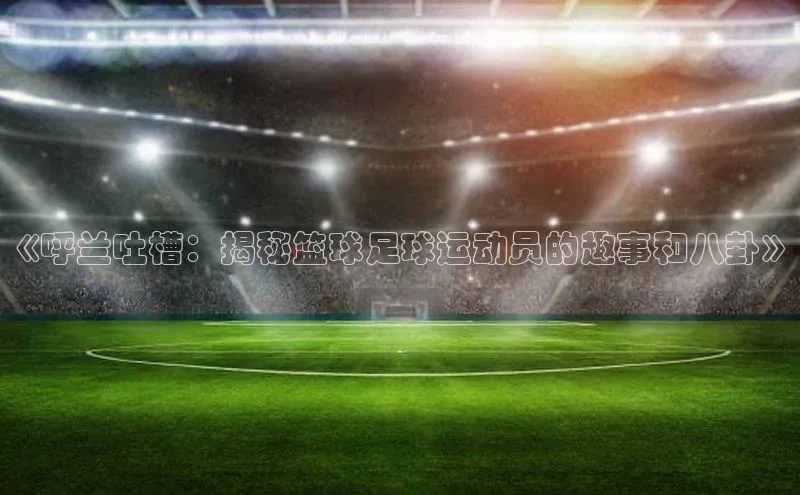 下载最新版悦平台百度取证《呼兰吐槽：揭秘篮球足球运动员的趣事和八卦》