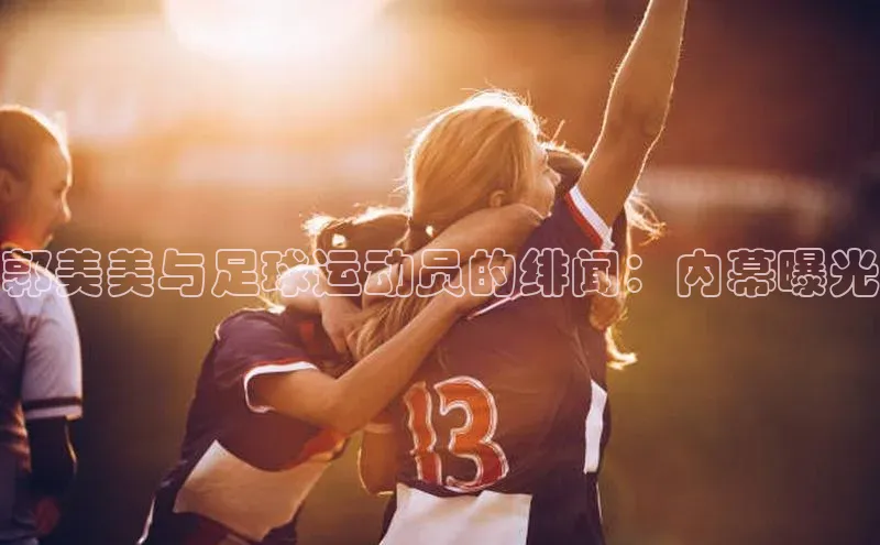 极悦娱乐登录注册元隆雅图郭美美与足球运动员的绯闻：内幕曝光