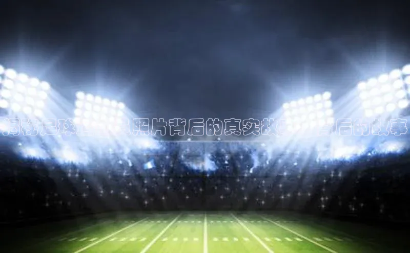 极悦app官网入口网易揭秘足球运动员照片背后的真实故事，背后的故事