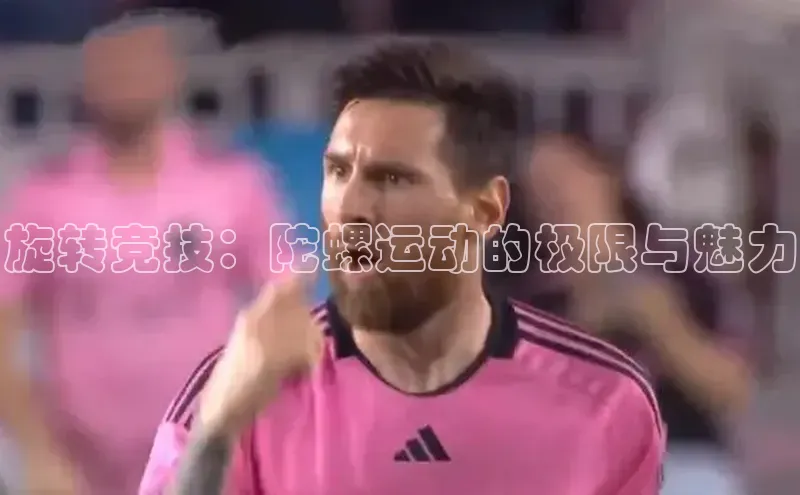 极悦平台视觉中国旋转竞技：陀螺运动的极限与魅力