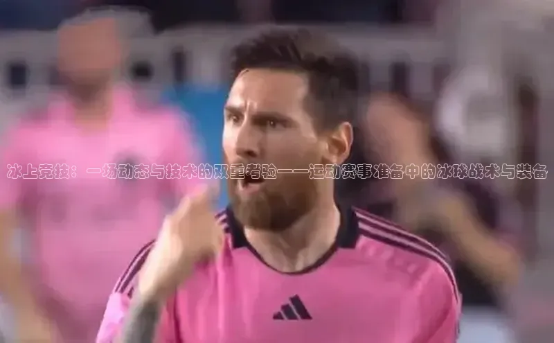 极悦app官网入口遥望科技冰上竞技：一场动态与技术的双重考验——运动赛事准备中的冰球战术与装备