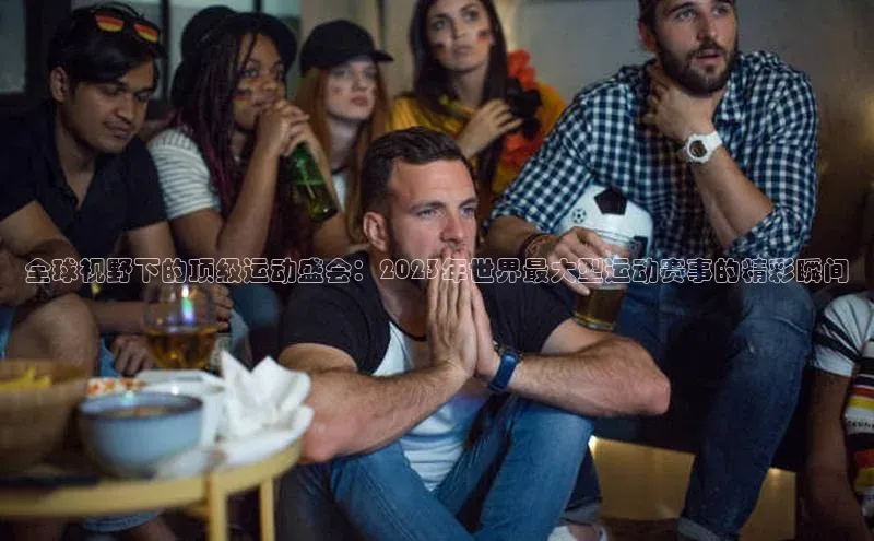 全球视野下的顶级运动盛会：2023年世界最大型运动赛事的精彩瞬间