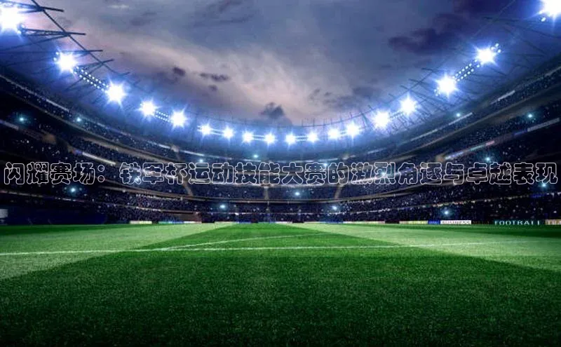闪耀赛场：铁军杯运动技能大赛的激烈角逐与卓越表现